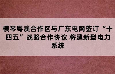 横琴粤澳合作区与广东电网签订“十四五”战略合作协议 将建新型电力系统